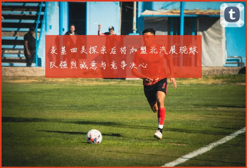 麦基回美探亲后将加盟北汽展现球队强烈诚意与竞争决心