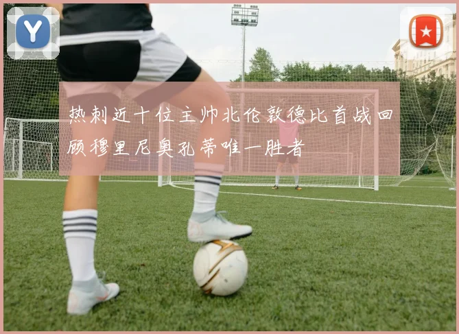 热刺近十位主帅北伦敦德比首战回顾穆里尼奥孔蒂唯一胜者
