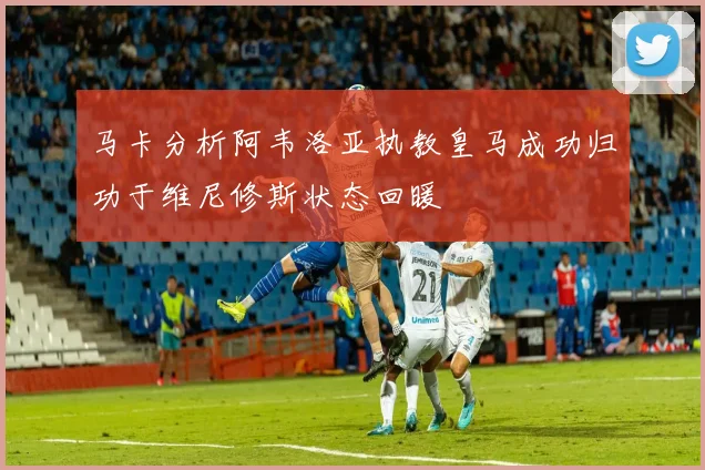 马卡分析阿韦洛亚执教皇马成功归功于维尼修斯状态回暖