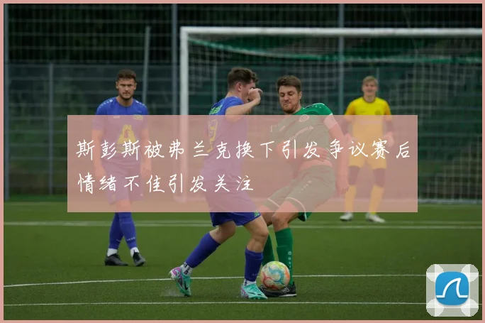斯彭斯被弗兰克换下引发争议赛后情绪不佳引发关注