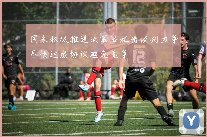 国米积极推进坎塞洛租借谈判力争尽快达成协议避免竞争