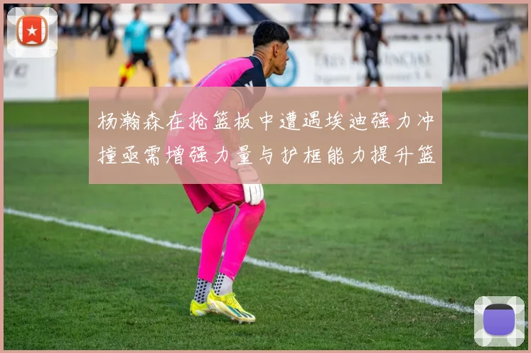 杨瀚森在抢篮板中遭遇埃迪强力冲撞亟需增强力量与护框能力提升篮板表现