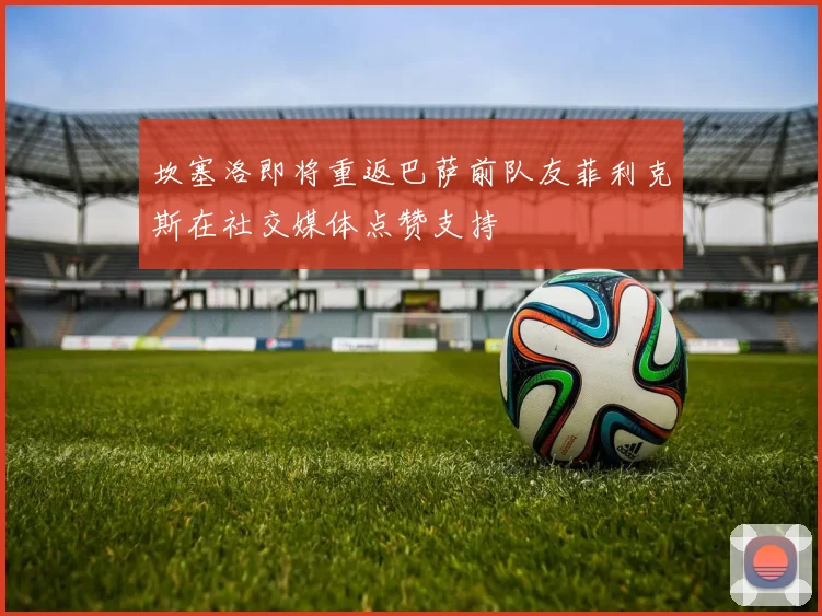 坎塞洛即将重返巴萨前队友菲利克斯在社交媒体点赞支持