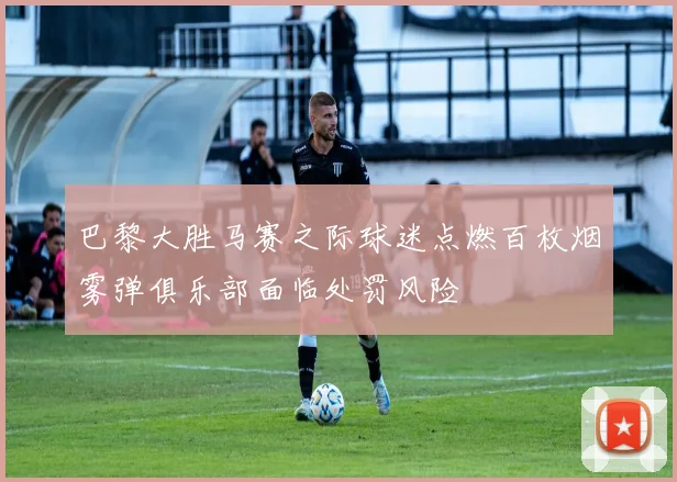 巴黎大胜马赛之际球迷点燃百枚烟雾弹俱乐部面临处罚风险