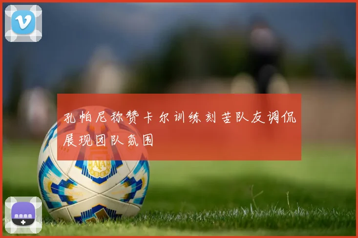 孔帕尼称赞卡尔训练刻苦队友调侃展现团队氛围