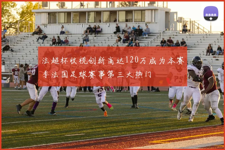 法超杯收视创新高达120万成为本赛季法国足球赛事第三大热门