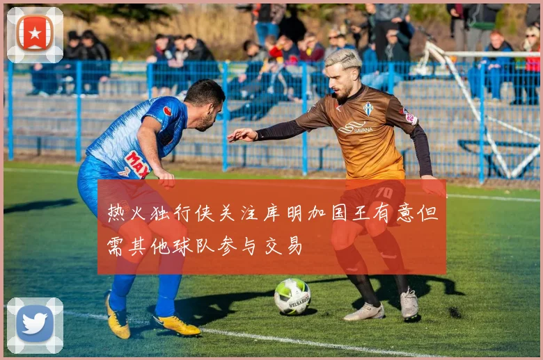 热火独行侠关注库明加国王有意但需其他球队参与交易
