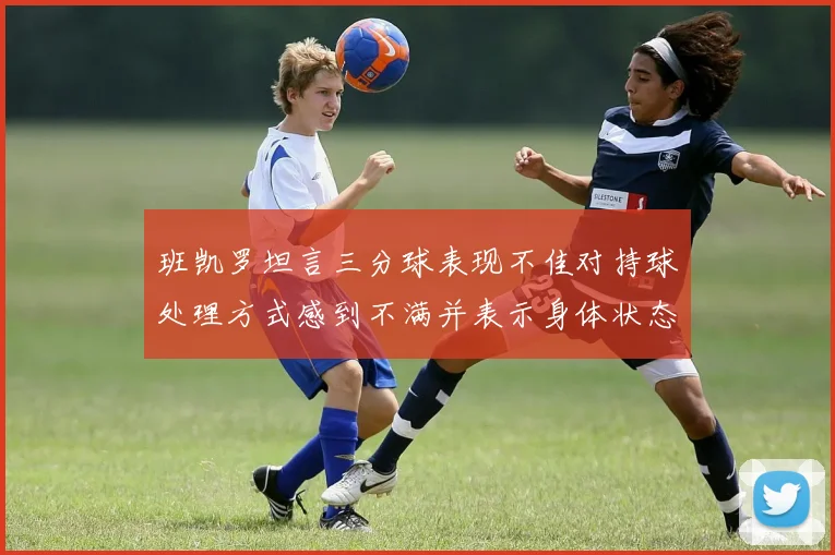 班凯罗坦言三分球表现不佳对持球处理方式感到不满并表示身体状态提升