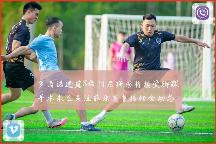 罗马诺透露S希门尼斯或将接受脚踝手术米兰关注菲尔克鲁格转会动态