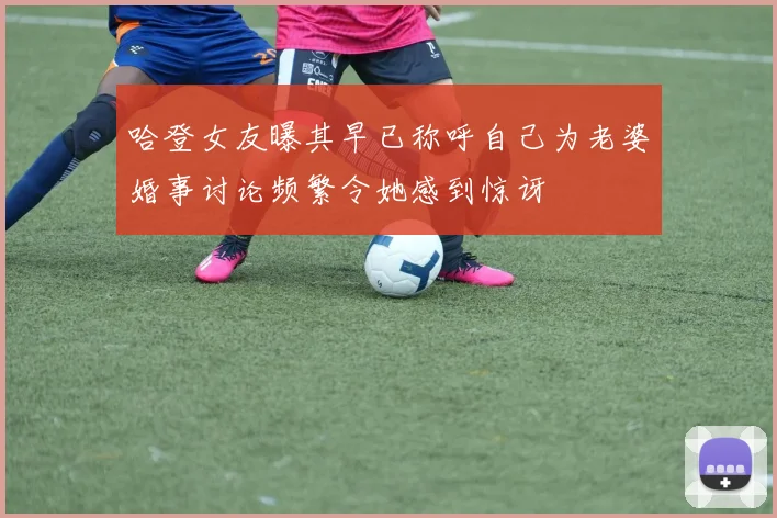 哈登女友曝其早已称呼自己为老婆婚事讨论频繁令她感到惊讶