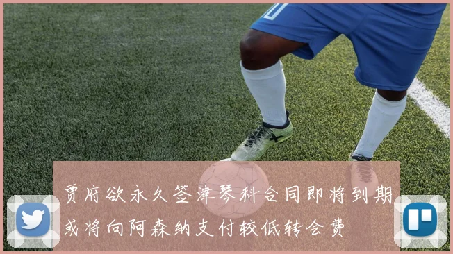 贾府欲永久签津琴科合同即将到期或将向阿森纳支付较低转会费