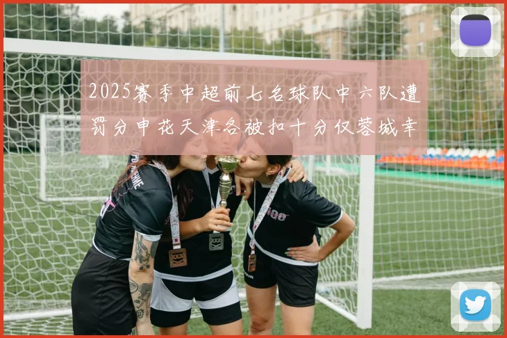 2025赛季中超前七名球队中六队遭罚分申花天津各被扣十分仅蓉城幸免