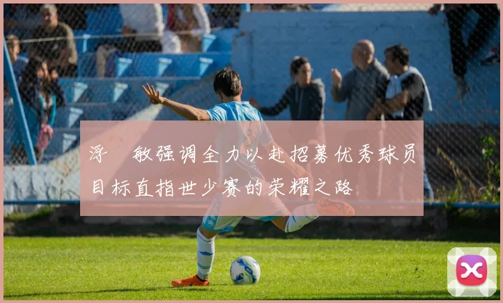 浮嶋敏强调全力以赴招募优秀球员目标直指世少赛的荣耀之路