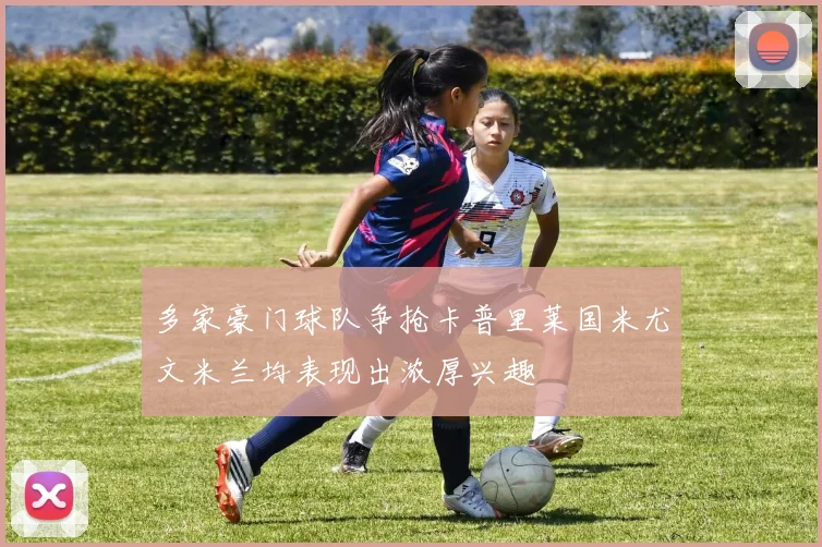 多家豪门球队争抢卡普里莱国米尤文米兰均表现出浓厚兴趣