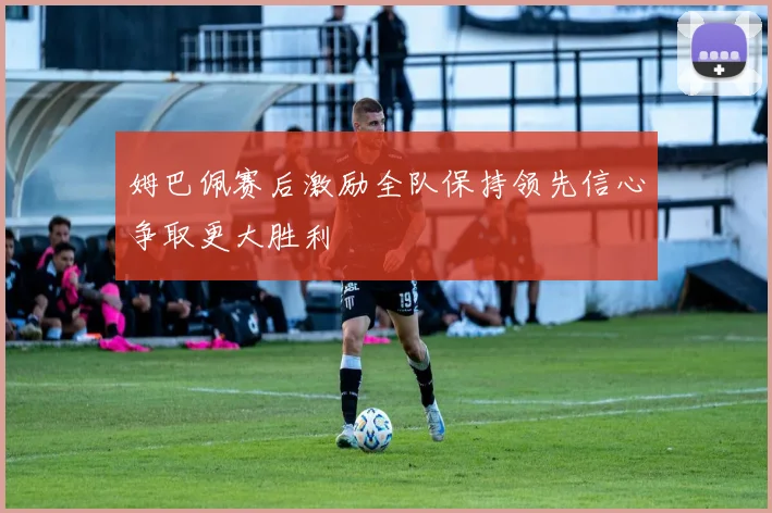 姆巴佩赛后激励全队保持领先信心争取更大胜利