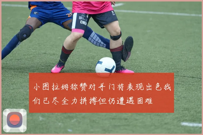 小图拉姆称赞对手门将表现出色我们已尽全力拼搏但仍遭遇困难