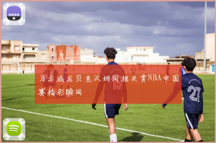 马云成龙贝克汉姆同框共赏NBA中国赛精彩瞬间