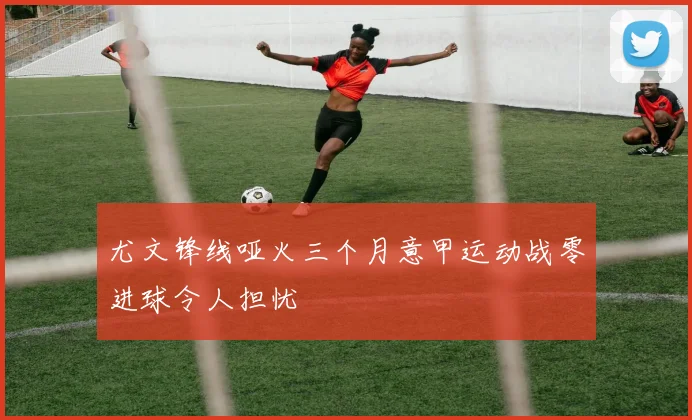 尤文锋线哑火三个月意甲运动战零进球令人担忧