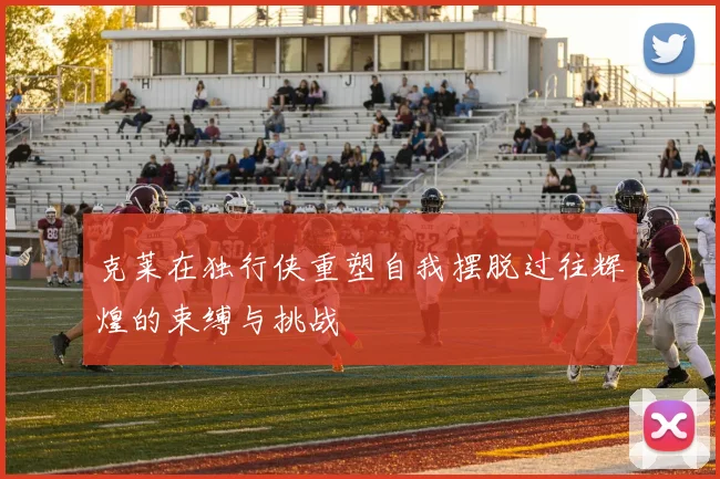 克莱在独行侠重塑自我摆脱过往辉煌的束缚与挑战