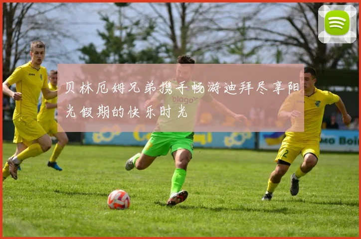 贝林厄姆兄弟携手畅游迪拜尽享阳光假期的快乐时光