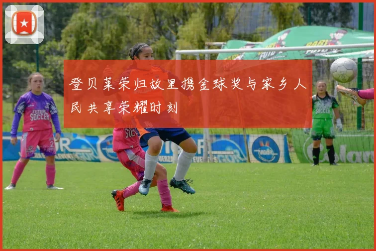 登贝莱荣归故里携金球奖与家乡人民共享荣耀时刻
