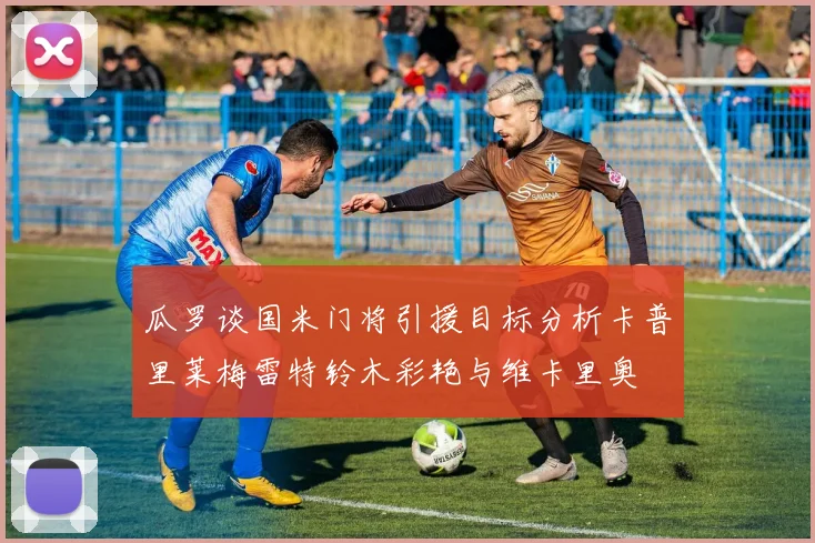 瓜罗谈国米门将引援目标分析卡普里莱梅雷特铃木彩艳与维卡里奥