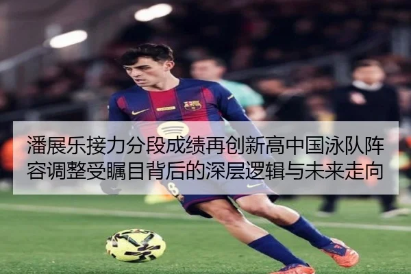 潘展乐接力分段成绩再创新高中国泳队阵容调整受瞩目背后的深层逻辑与未来走向 | best